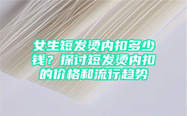 女生短发烫内扣多少钱？探讨短发烫内扣的价格和流行趋势