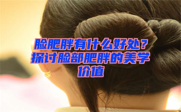 脸肥胖有什么好处？探讨脸部肥胖的美学价值