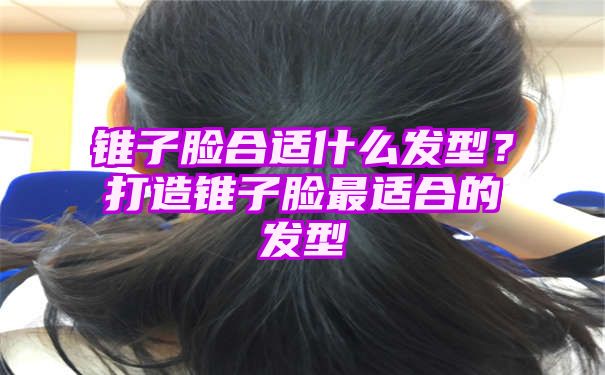 锥子脸合适什么发型？打造锥子脸最适合的发型