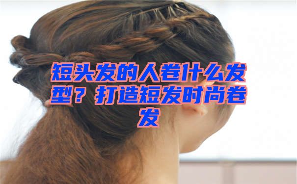 短头发的人卷什么发型？打造短发时尚卷发