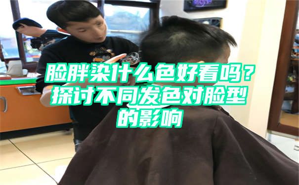 脸胖染什么色好看吗？探讨不同发色对脸型的影响