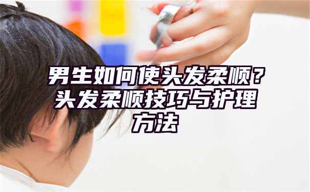 男生如何使头发柔顺？头发柔顺技巧与护理方法