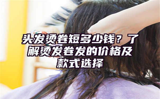 头发烫卷短多少钱？了解烫发卷发的价格及款式选择