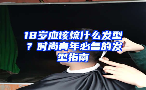 18岁应该梳什么发型？时尚青年必备的发型指南