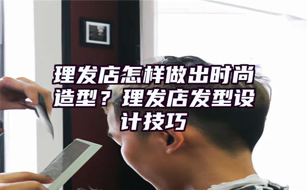 理发店怎样做出时尚造型？理发店发型设计技巧