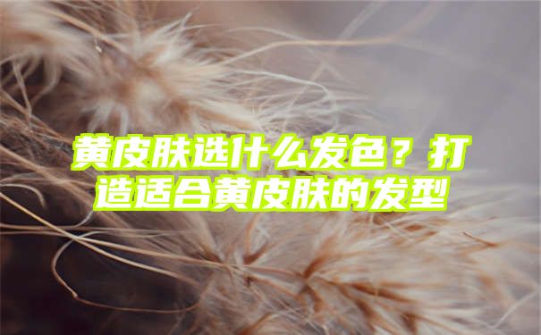 黄皮肤选什么发色？打造适合黄皮肤的发型