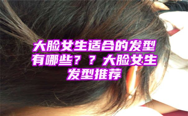 大脸女生适合的发型有哪些？？大脸女生发型推荐