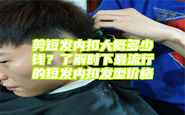 剪短发内扣大概多少钱？了解时下最流行的短发内扣发型价格