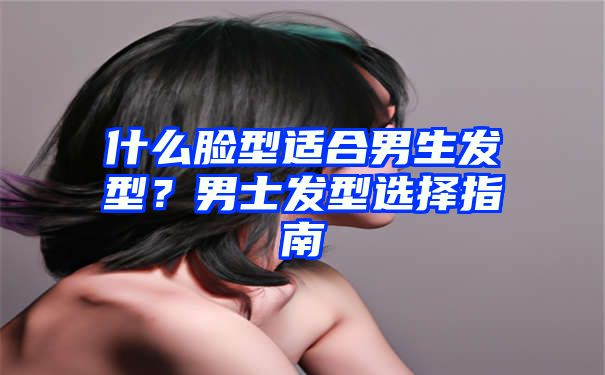 什么脸型适合男生发型？男士发型选择指南