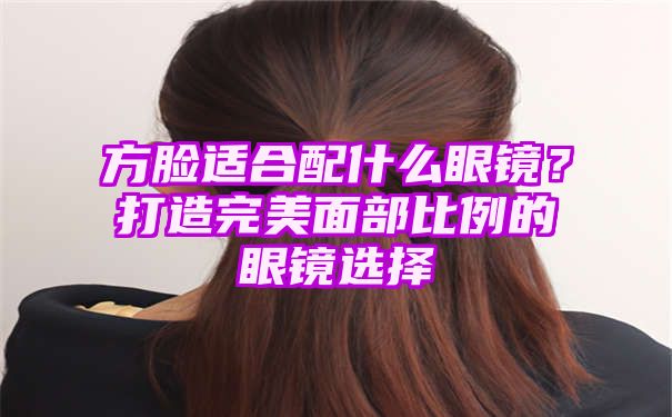 方脸适合配什么眼镜？打造完美面部比例的眼镜选择