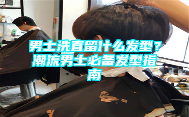 男士洗直留什么发型？潮流男士必备发型指南