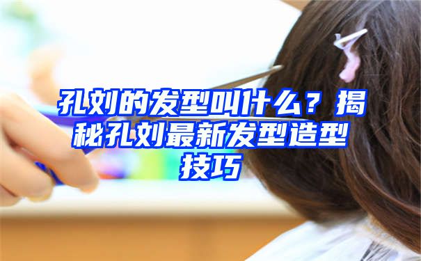 孔刘的发型叫什么？揭秘孔刘最新发型造型技巧