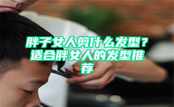 胖子女人剪什么发型？适合胖女人的发型推荐