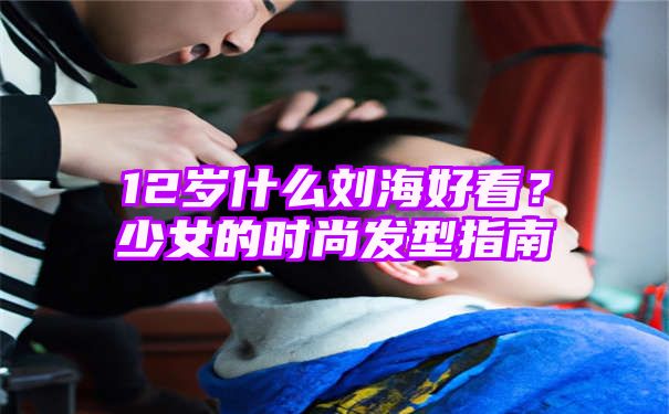 12岁什么刘海好看？少女的时尚发型指南