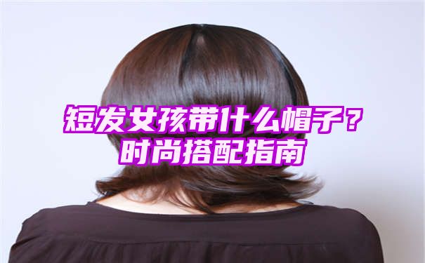 短发女孩带什么帽子？时尚搭配指南