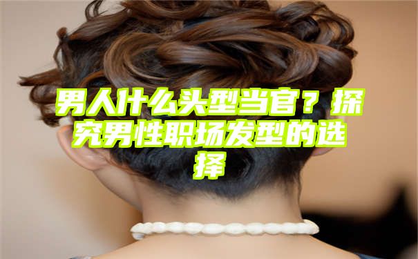 男人什么头型当官？探究男性职场发型的选择