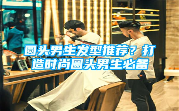 圆头男生发型推荐？打造时尚圆头男生必备