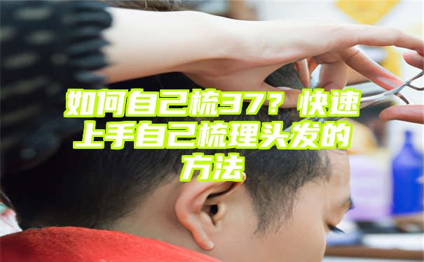 如何自己梳37？快速上手自己梳理头发的方法