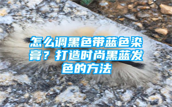 怎么调黑色带蓝色染膏？打造时尚黑蓝发色的方法