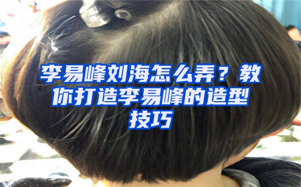 李易峰刘海怎么弄？教你打造李易峰的造型技巧