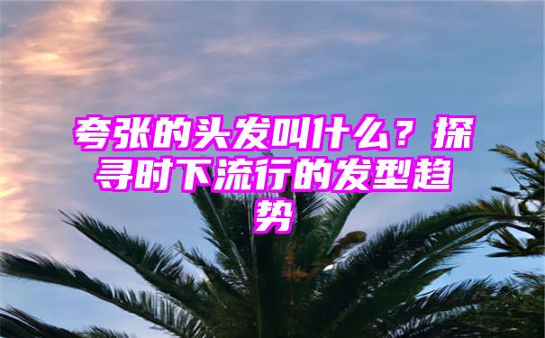 夸张的头发叫什么？探寻时下流行的发型趋势