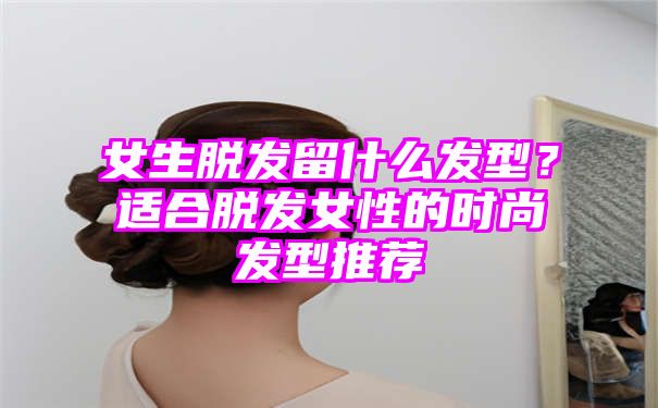 女生脱发留什么发型？适合脱发女性的时尚发型推荐