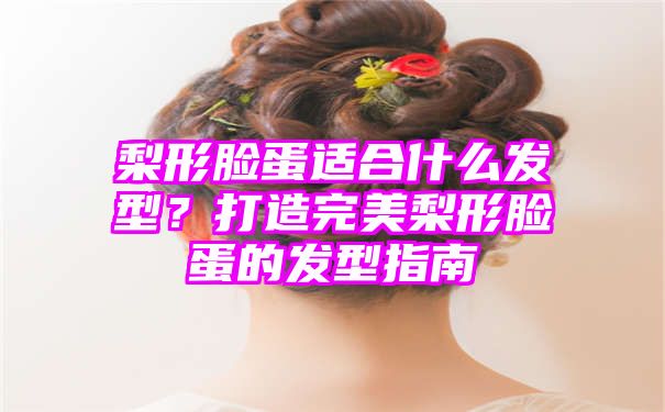 梨形脸蛋适合什么发型？打造完美梨形脸蛋的发型指南