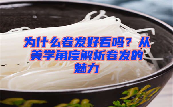 为什么卷发好看吗？从美学角度解析卷发的魅力