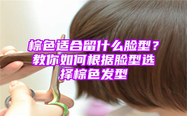 棕色适合留什么脸型？教你如何根据脸型选择棕色发型