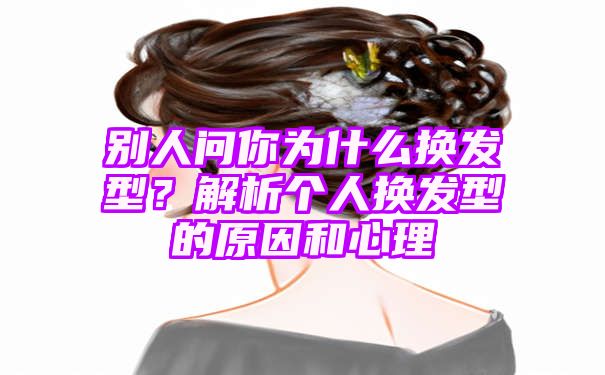 别人问你为什么换发型？解析个人换发型的原因和心理