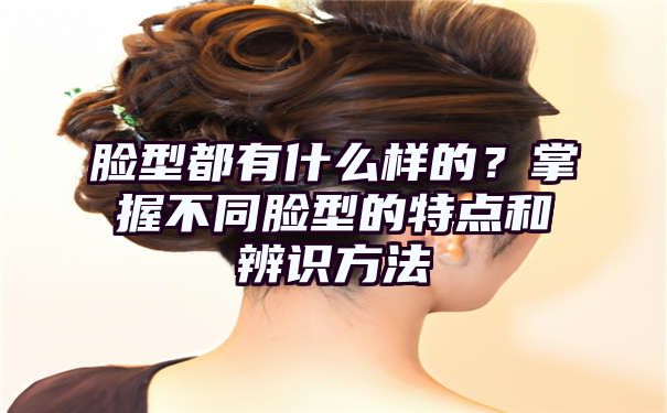 脸型都有什么样的？掌握不同脸型的特点和辨识方法