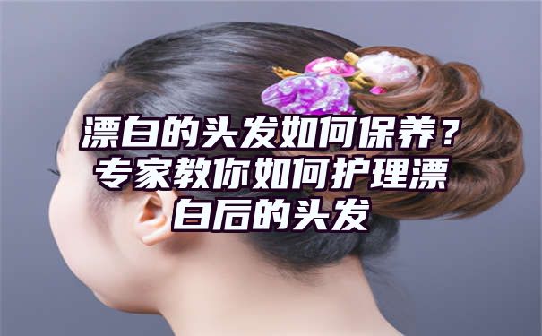 漂白的头发如何保养？专家教你如何护理漂白后的头发