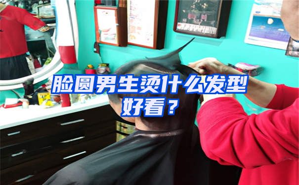 脸圆男生烫什么发型好看？