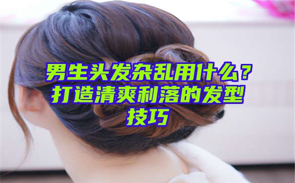 男生头发杂乱用什么？打造清爽利落的发型技巧