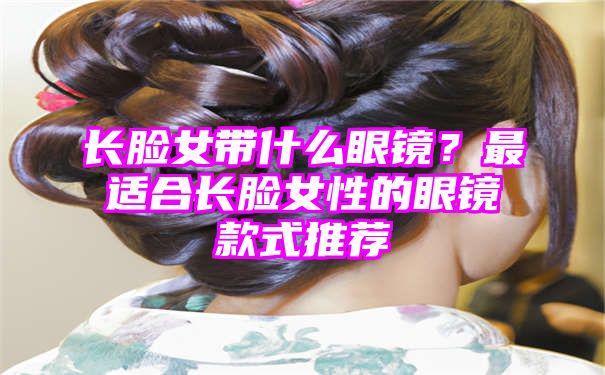 长脸女带什么眼镜？最适合长脸女性的眼镜款式推荐