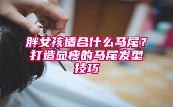 胖女孩适合什么马尾？打造显瘦的马尾发型技巧