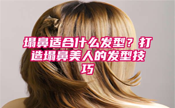 塌鼻适合什么发型？打造塌鼻美人的发型技巧