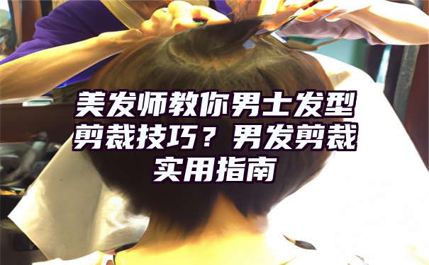 美发师教你男士发型剪裁技巧？男发剪裁实用指南