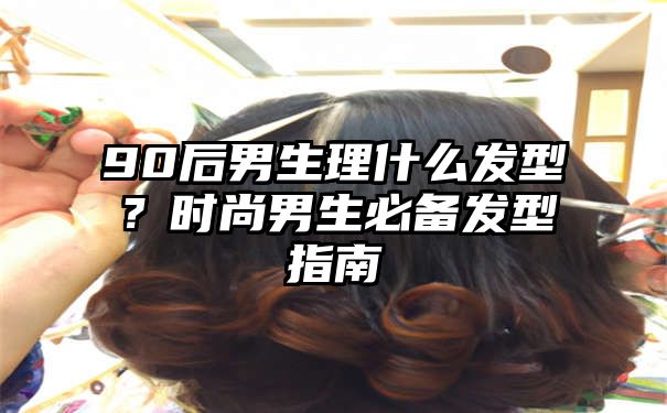 90后男生理什么发型？时尚男生必备发型指南