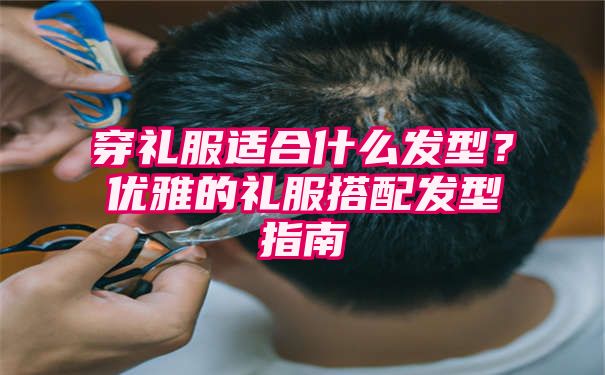 穿礼服适合什么发型？优雅的礼服搭配发型指南