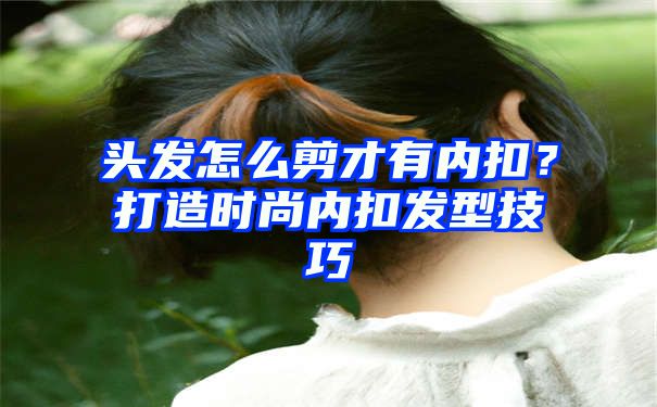 头发怎么剪才有内扣？打造时尚内扣发型技巧