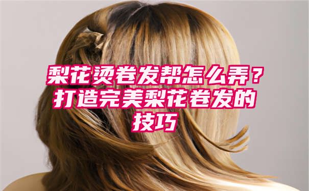 梨花烫卷发帮怎么弄？打造完美梨花卷发的技巧