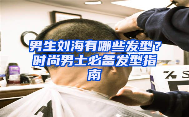 男生刘海有哪些发型？时尚男士必备发型指南