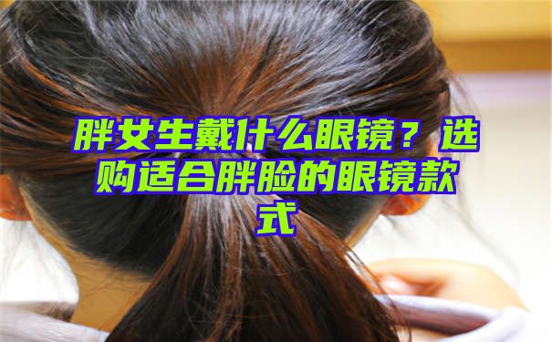 胖女生戴什么眼镜？选购适合胖脸的眼镜款式