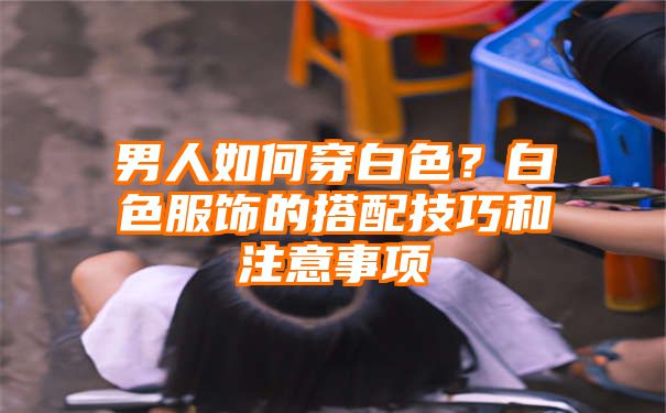 男人如何穿白色？白色服饰的搭配技巧和注意事项