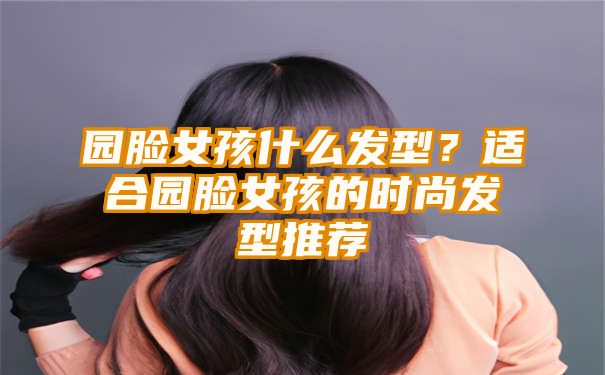 园脸女孩什么发型？适合园脸女孩的时尚发型推荐