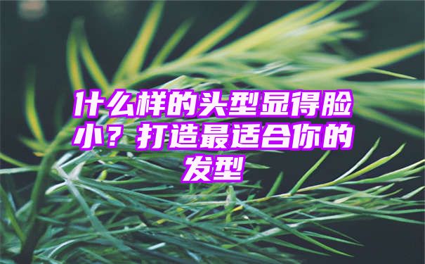 什么样的头型显得脸小？打造最适合你的发型