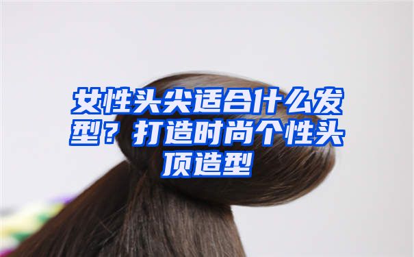 女性头尖适合什么发型？打造时尚个性头顶造型