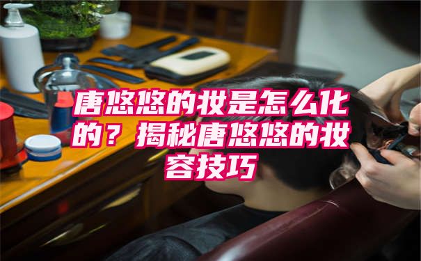 唐悠悠的妆是怎么化的？揭秘唐悠悠的妆容技巧