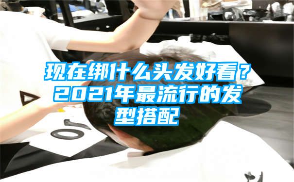 现在绑什么头发好看？2021年最流行的发型搭配